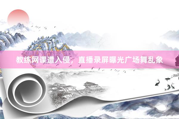 教练网课遭入侵，直播录屏曝光广场舞乱象